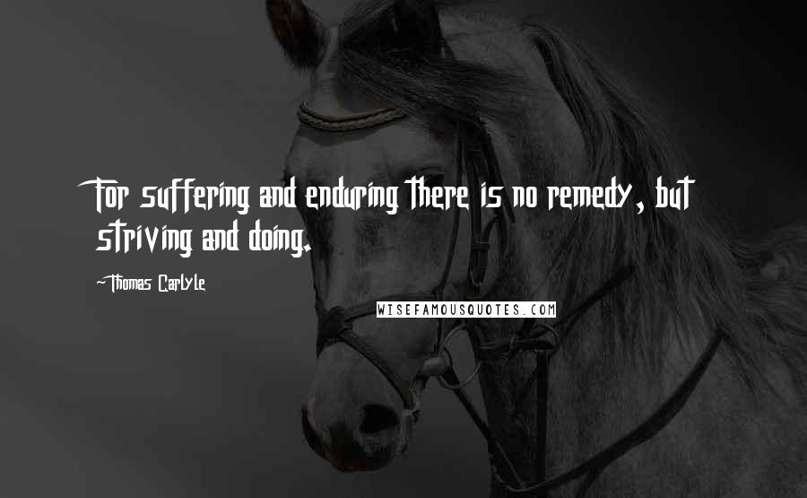 Thomas Carlyle Quotes: For suffering and enduring there is no remedy, but striving and doing.