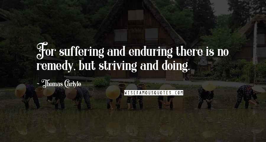 Thomas Carlyle Quotes: For suffering and enduring there is no remedy, but striving and doing.