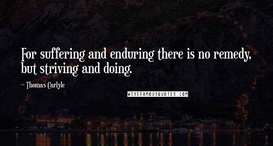 Thomas Carlyle Quotes: For suffering and enduring there is no remedy, but striving and doing.