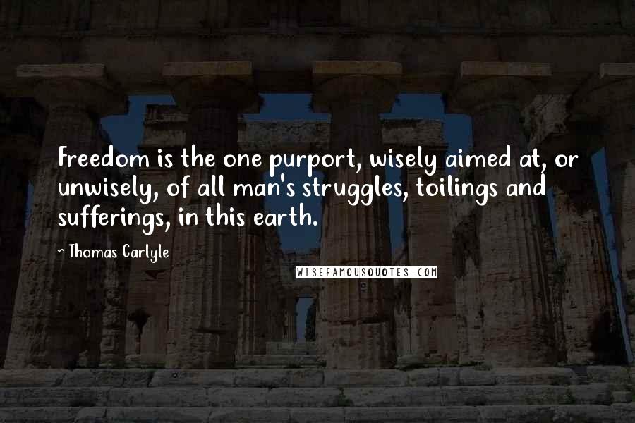 Thomas Carlyle Quotes: Freedom is the one purport, wisely aimed at, or unwisely, of all man's struggles, toilings and sufferings, in this earth.