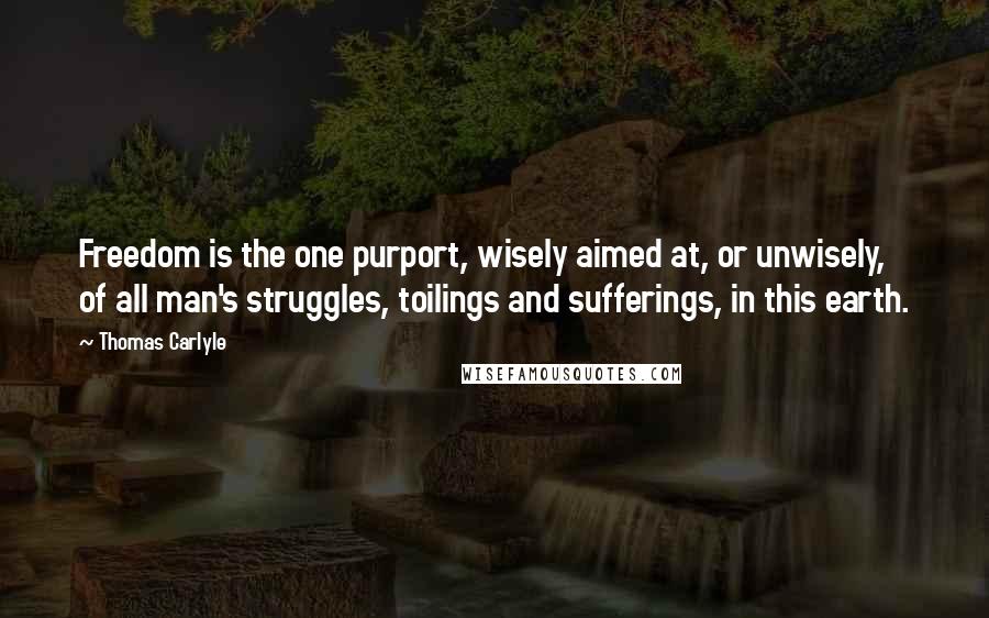 Thomas Carlyle Quotes: Freedom is the one purport, wisely aimed at, or unwisely, of all man's struggles, toilings and sufferings, in this earth.