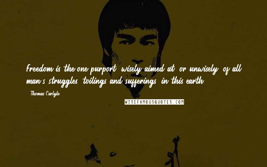 Thomas Carlyle Quotes: Freedom is the one purport, wisely aimed at, or unwisely, of all man's struggles, toilings and sufferings, in this earth.