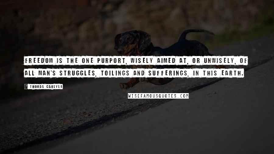 Thomas Carlyle Quotes: Freedom is the one purport, wisely aimed at, or unwisely, of all man's struggles, toilings and sufferings, in this earth.