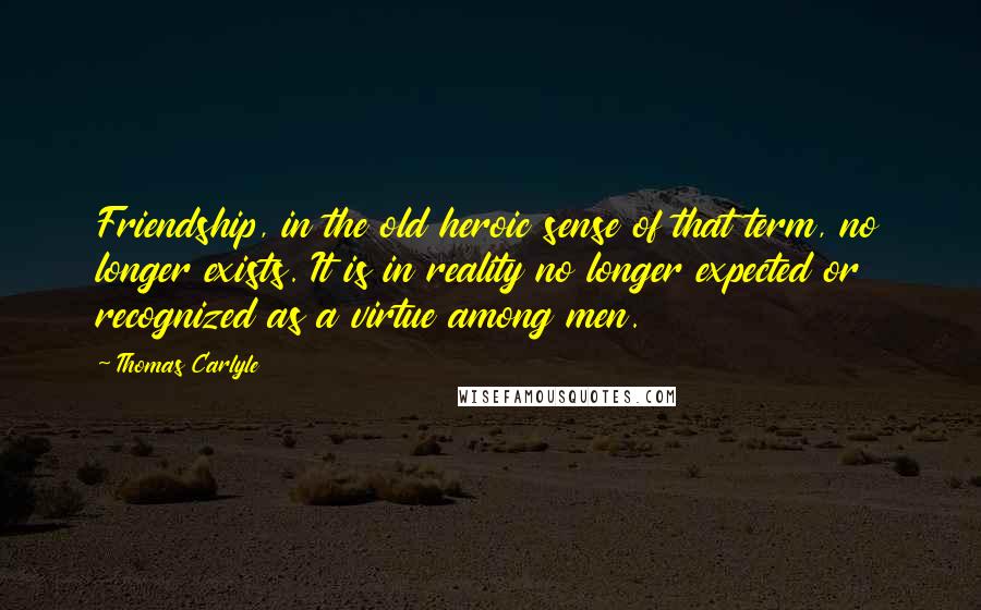 Thomas Carlyle Quotes: Friendship, in the old heroic sense of that term, no longer exists. It is in reality no longer expected or recognized as a virtue among men.