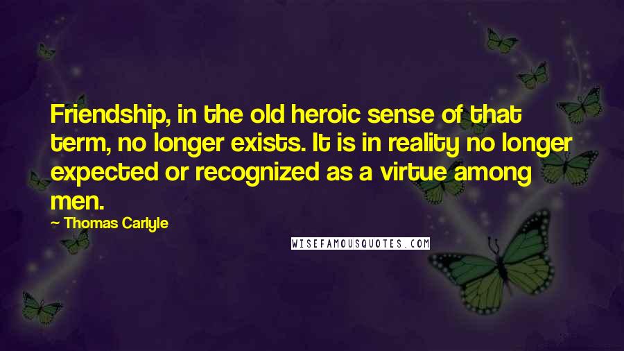 Thomas Carlyle Quotes: Friendship, in the old heroic sense of that term, no longer exists. It is in reality no longer expected or recognized as a virtue among men.