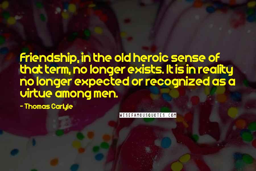 Thomas Carlyle Quotes: Friendship, in the old heroic sense of that term, no longer exists. It is in reality no longer expected or recognized as a virtue among men.