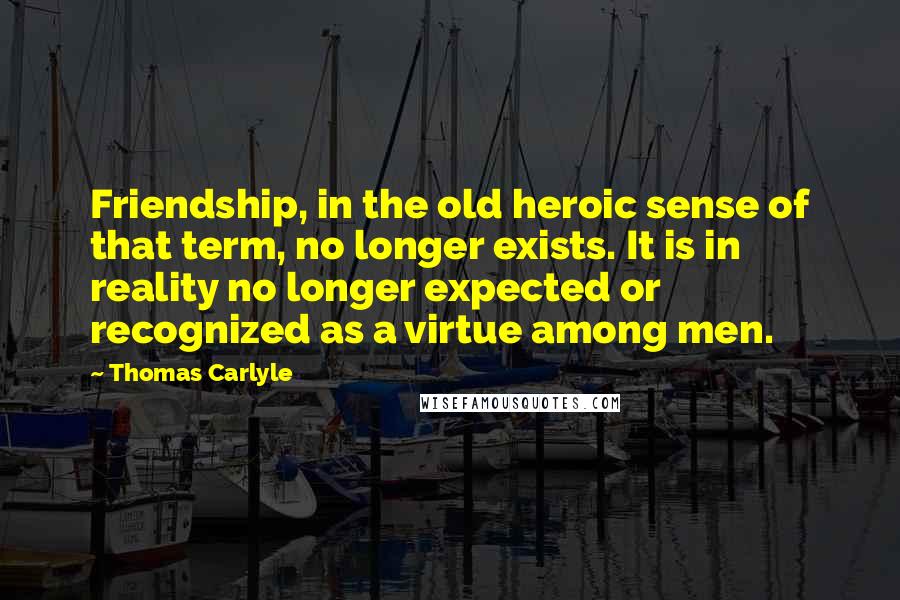 Thomas Carlyle Quotes: Friendship, in the old heroic sense of that term, no longer exists. It is in reality no longer expected or recognized as a virtue among men.