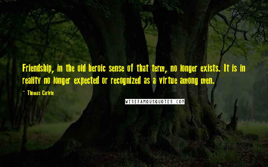 Thomas Carlyle Quotes: Friendship, in the old heroic sense of that term, no longer exists. It is in reality no longer expected or recognized as a virtue among men.