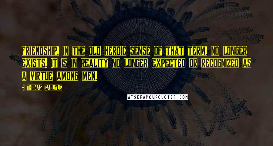 Thomas Carlyle Quotes: Friendship, in the old heroic sense of that term, no longer exists. It is in reality no longer expected or recognized as a virtue among men.