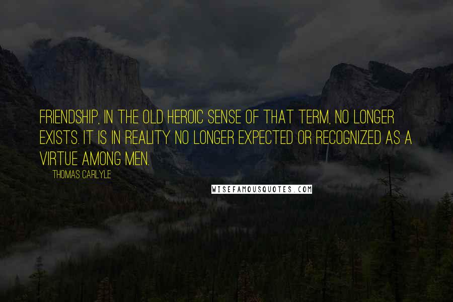 Thomas Carlyle Quotes: Friendship, in the old heroic sense of that term, no longer exists. It is in reality no longer expected or recognized as a virtue among men.