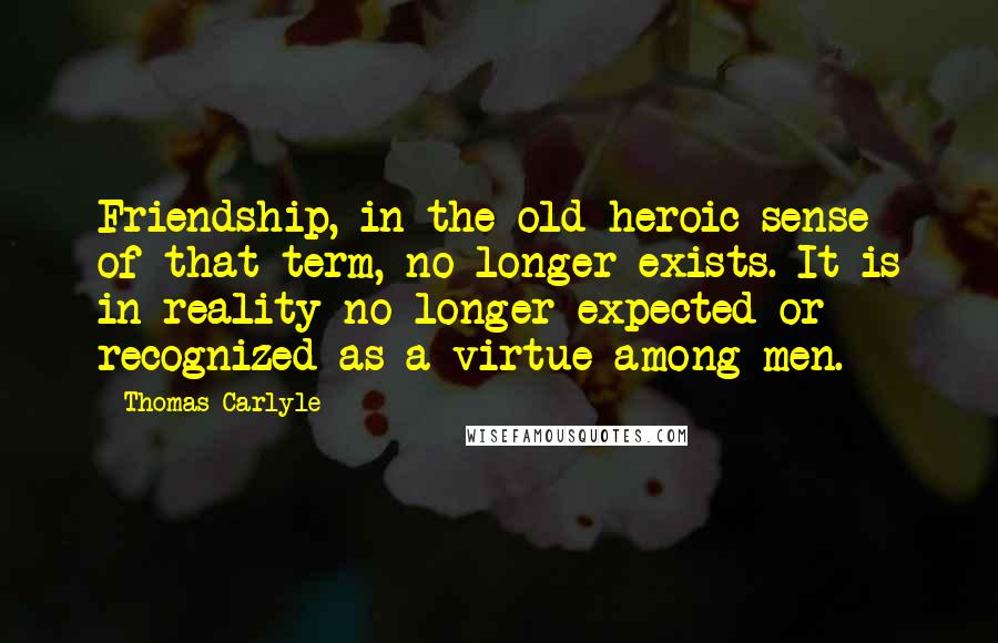 Thomas Carlyle Quotes: Friendship, in the old heroic sense of that term, no longer exists. It is in reality no longer expected or recognized as a virtue among men.