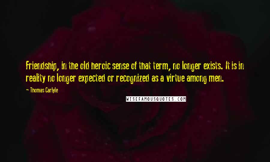 Thomas Carlyle Quotes: Friendship, in the old heroic sense of that term, no longer exists. It is in reality no longer expected or recognized as a virtue among men.