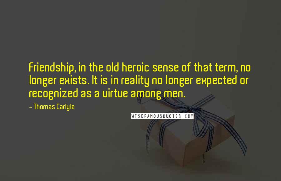 Thomas Carlyle Quotes: Friendship, in the old heroic sense of that term, no longer exists. It is in reality no longer expected or recognized as a virtue among men.