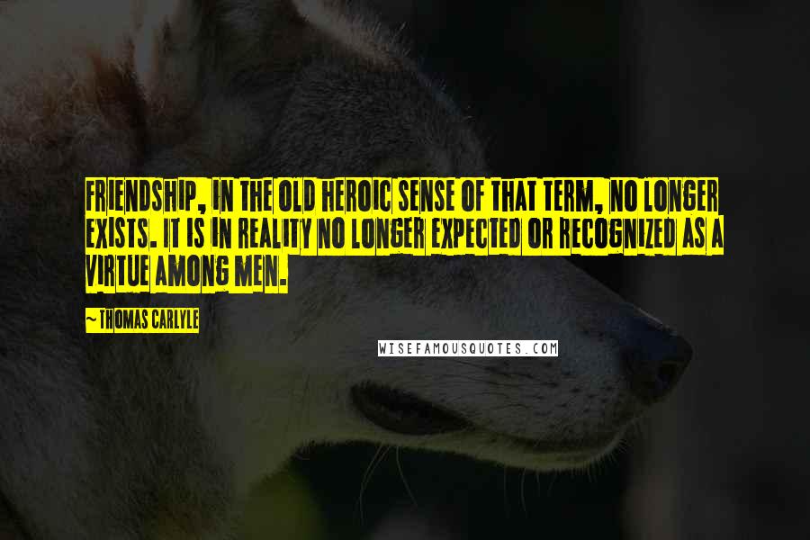 Thomas Carlyle Quotes: Friendship, in the old heroic sense of that term, no longer exists. It is in reality no longer expected or recognized as a virtue among men.