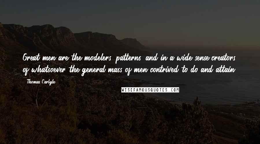 Thomas Carlyle Quotes: Great men are the modelers, patterns, and in a wide sense creators, of whatsoever the general mass of men contrived to do and attain.