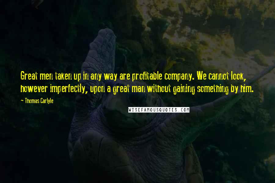 Thomas Carlyle Quotes: Great men taken up in any way are profitable company. We cannot look, however imperfectly, upon a great man without gaining something by him.