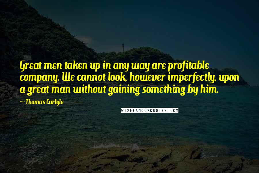 Thomas Carlyle Quotes: Great men taken up in any way are profitable company. We cannot look, however imperfectly, upon a great man without gaining something by him.