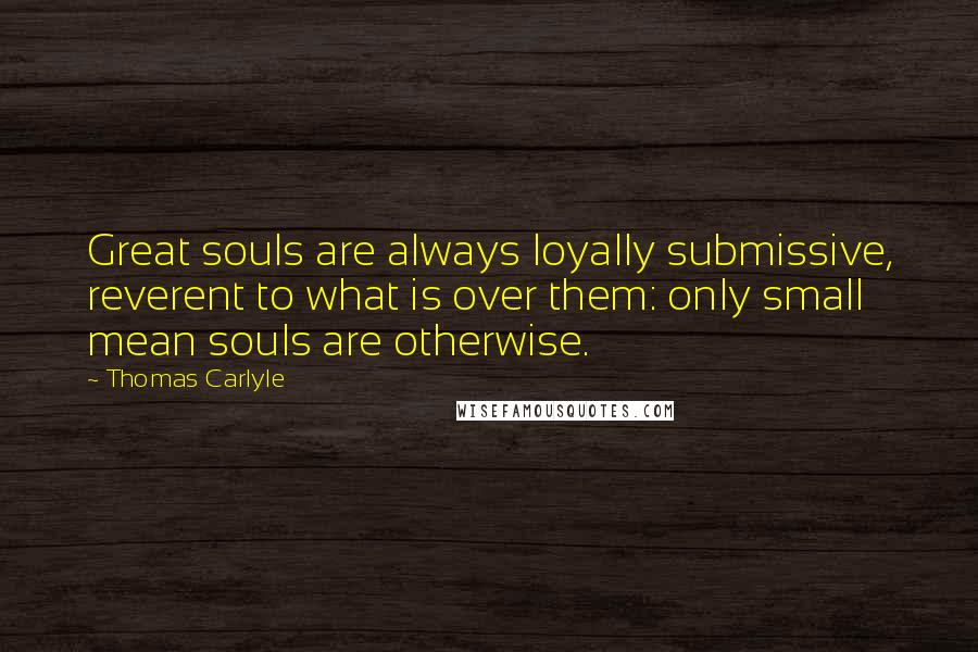 Thomas Carlyle Quotes: Great souls are always loyally submissive, reverent to what is over them: only small mean souls are otherwise.