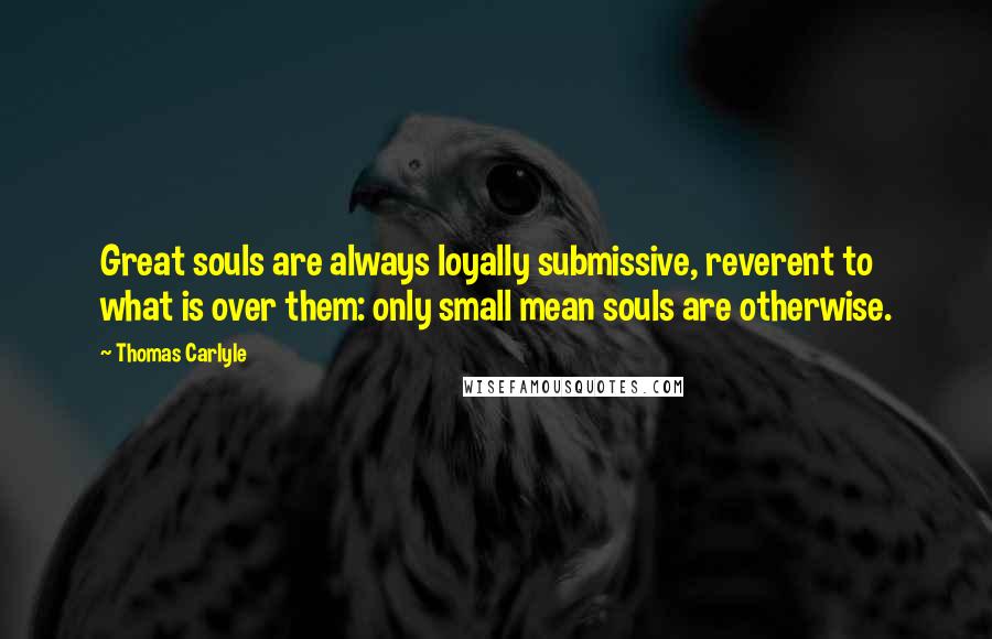 Thomas Carlyle Quotes: Great souls are always loyally submissive, reverent to what is over them: only small mean souls are otherwise.