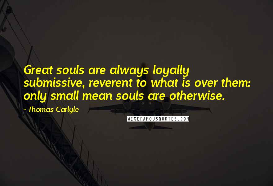 Thomas Carlyle Quotes: Great souls are always loyally submissive, reverent to what is over them: only small mean souls are otherwise.