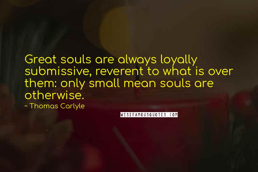 Thomas Carlyle Quotes: Great souls are always loyally submissive, reverent to what is over them: only small mean souls are otherwise.