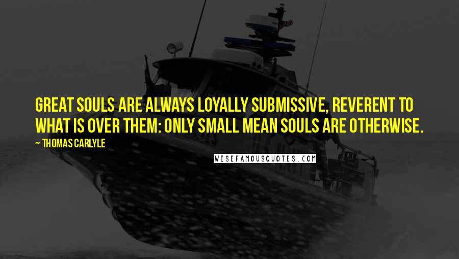 Thomas Carlyle Quotes: Great souls are always loyally submissive, reverent to what is over them: only small mean souls are otherwise.