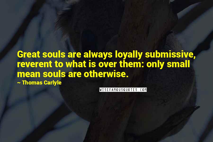 Thomas Carlyle Quotes: Great souls are always loyally submissive, reverent to what is over them: only small mean souls are otherwise.