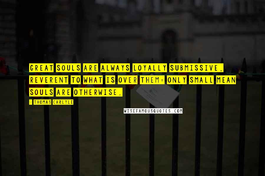 Thomas Carlyle Quotes: Great souls are always loyally submissive, reverent to what is over them: only small mean souls are otherwise.