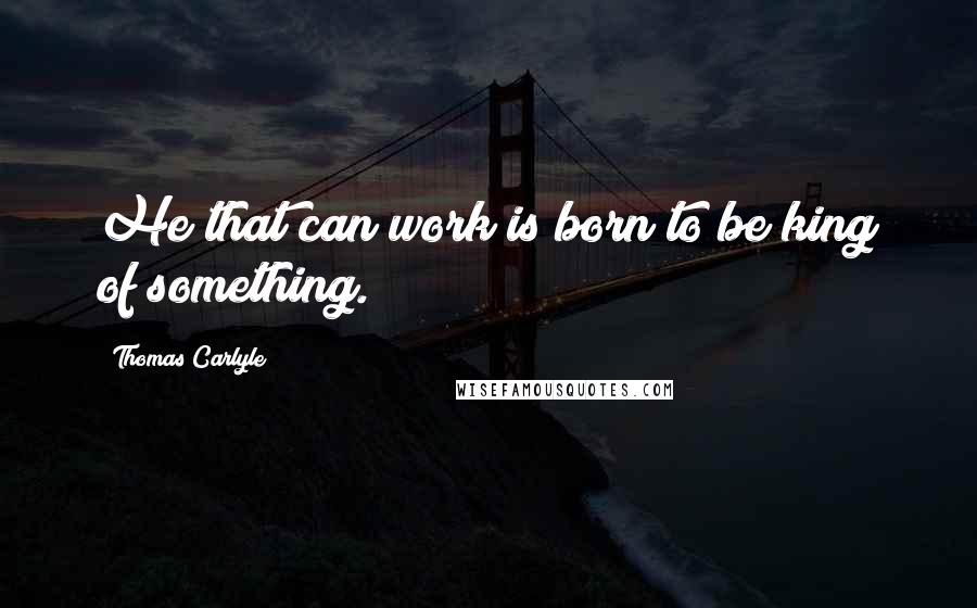 Thomas Carlyle Quotes: He that can work is born to be king of something.
