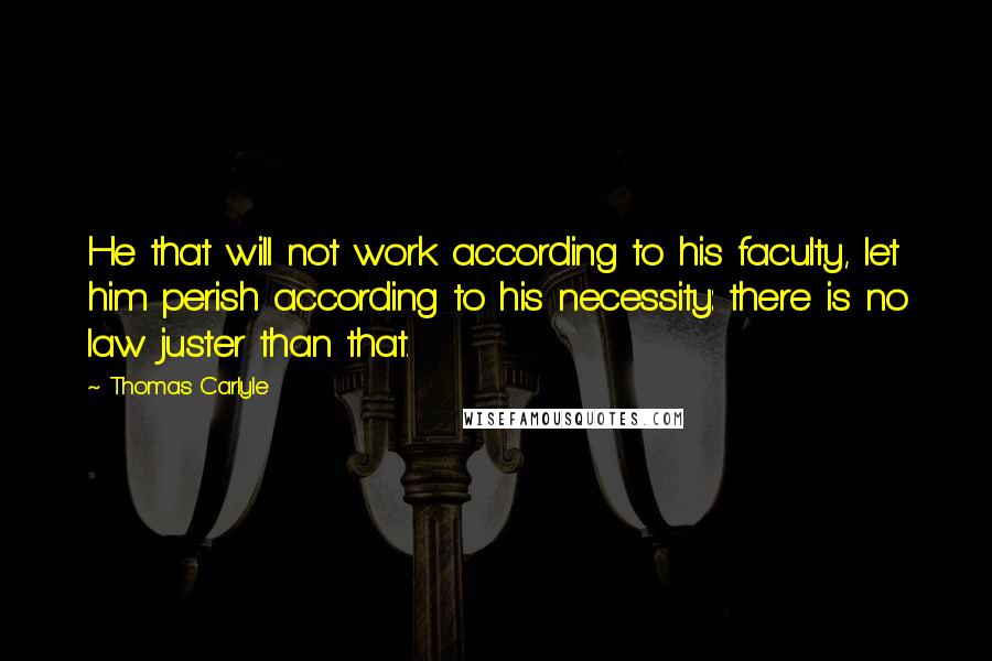 Thomas Carlyle Quotes: He that will not work according to his faculty, let him perish according to his necessity: there is no law juster than that.