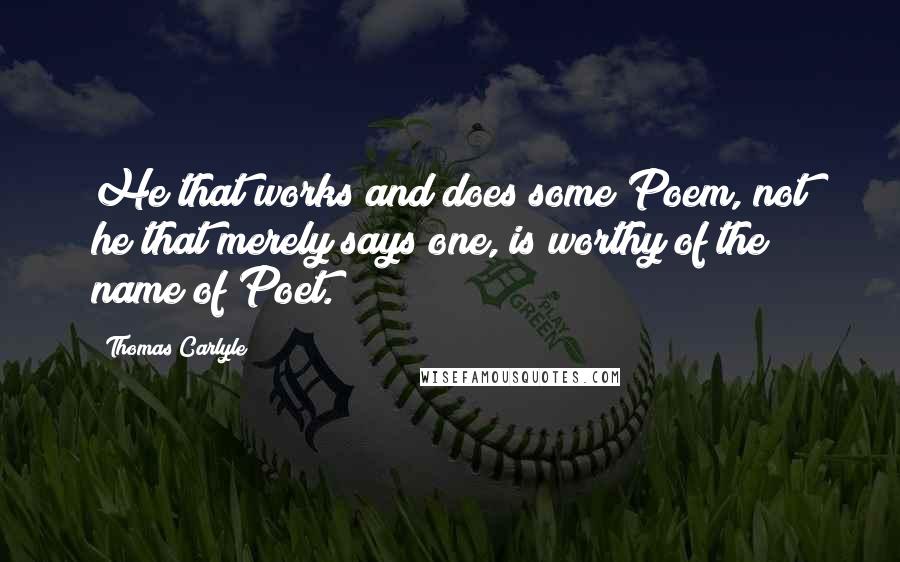 Thomas Carlyle Quotes: He that works and does some Poem, not he that merely says one, is worthy of the name of Poet.