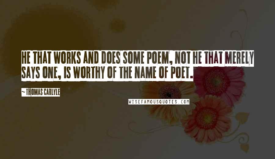 Thomas Carlyle Quotes: He that works and does some Poem, not he that merely says one, is worthy of the name of Poet.