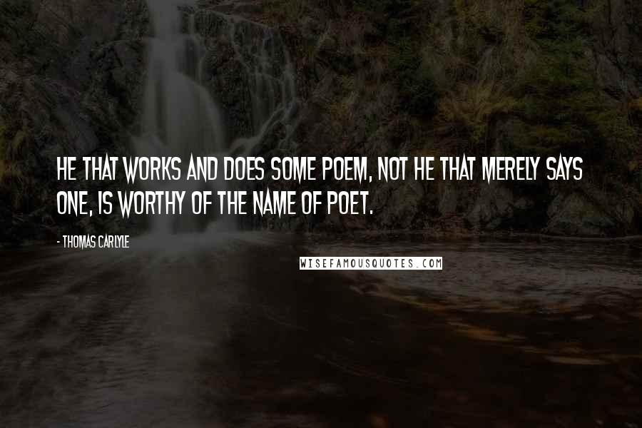 Thomas Carlyle Quotes: He that works and does some Poem, not he that merely says one, is worthy of the name of Poet.