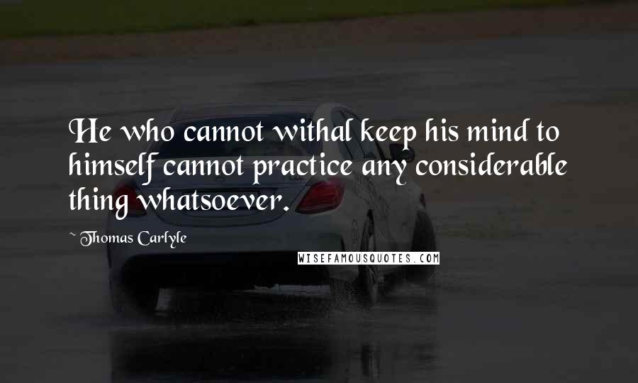 Thomas Carlyle Quotes: He who cannot withal keep his mind to himself cannot practice any considerable thing whatsoever.