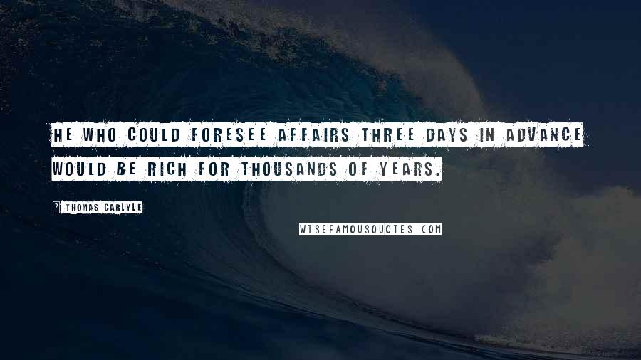 Thomas Carlyle Quotes: He who could foresee affairs three days in advance would be rich for thousands of years.
