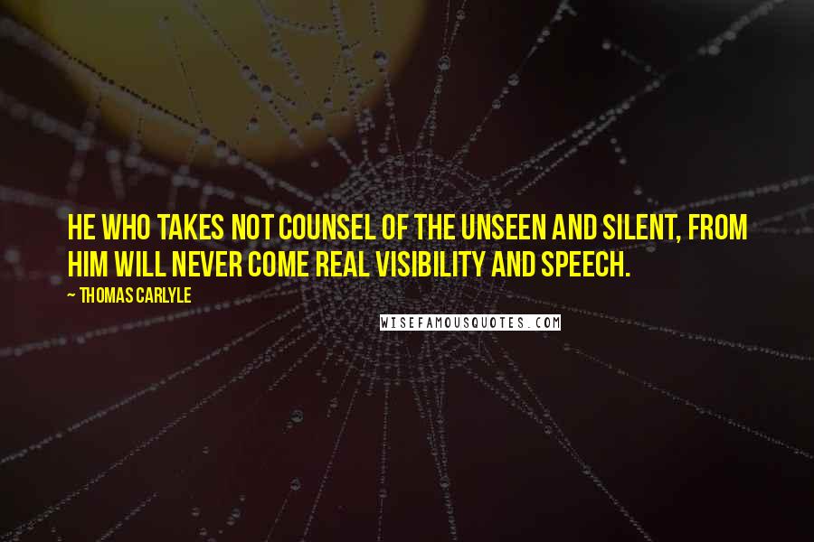 Thomas Carlyle Quotes: He who takes not counsel of the Unseen and Silent, from him will never come real visibility and speech.