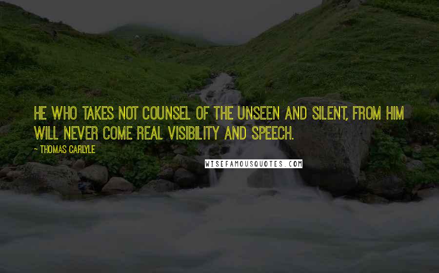 Thomas Carlyle Quotes: He who takes not counsel of the Unseen and Silent, from him will never come real visibility and speech.