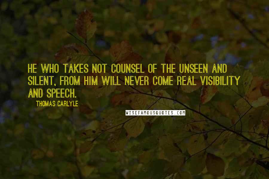 Thomas Carlyle Quotes: He who takes not counsel of the Unseen and Silent, from him will never come real visibility and speech.