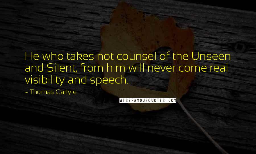 Thomas Carlyle Quotes: He who takes not counsel of the Unseen and Silent, from him will never come real visibility and speech.