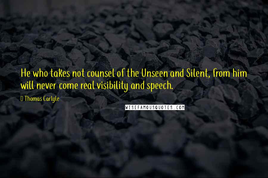 Thomas Carlyle Quotes: He who takes not counsel of the Unseen and Silent, from him will never come real visibility and speech.