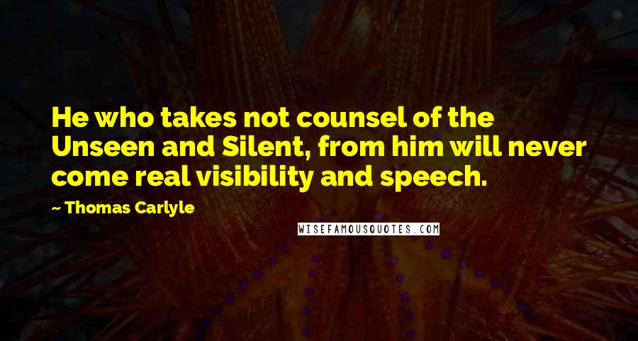 Thomas Carlyle Quotes: He who takes not counsel of the Unseen and Silent, from him will never come real visibility and speech.