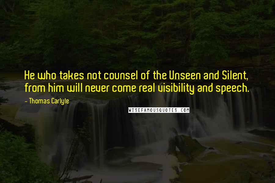 Thomas Carlyle Quotes: He who takes not counsel of the Unseen and Silent, from him will never come real visibility and speech.