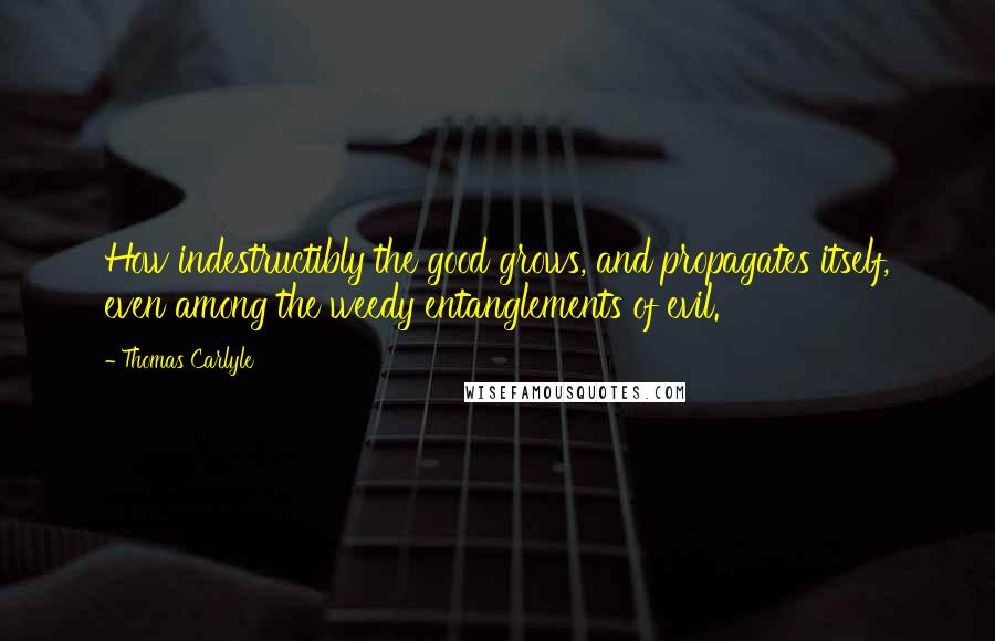 Thomas Carlyle Quotes: How indestructibly the good grows, and propagates itself, even among the weedy entanglements of evil.