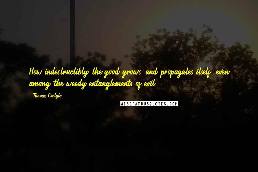 Thomas Carlyle Quotes: How indestructibly the good grows, and propagates itself, even among the weedy entanglements of evil.