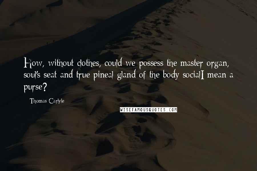 Thomas Carlyle Quotes: How, without clothes, could we possess the master organ, soul's seat and true pineal gland of the body socialI mean a purse?