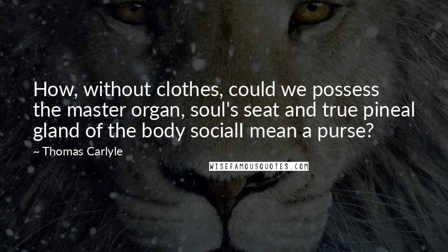 Thomas Carlyle Quotes: How, without clothes, could we possess the master organ, soul's seat and true pineal gland of the body socialI mean a purse?