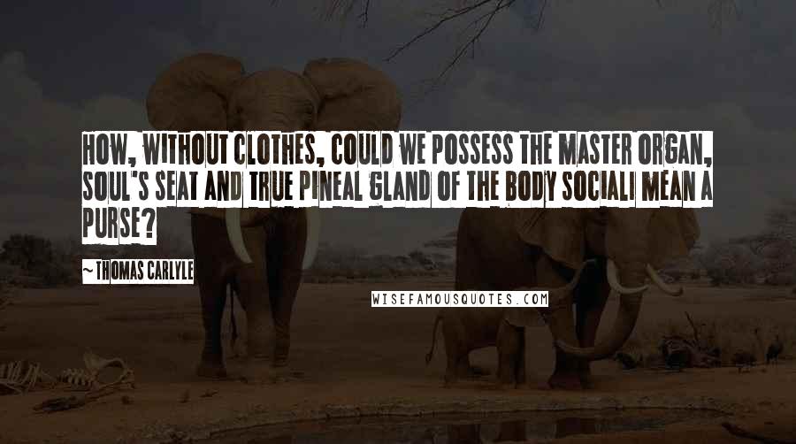 Thomas Carlyle Quotes: How, without clothes, could we possess the master organ, soul's seat and true pineal gland of the body socialI mean a purse?