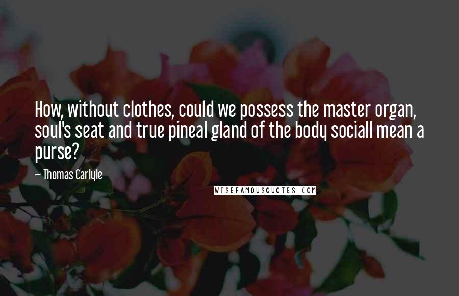 Thomas Carlyle Quotes: How, without clothes, could we possess the master organ, soul's seat and true pineal gland of the body socialI mean a purse?