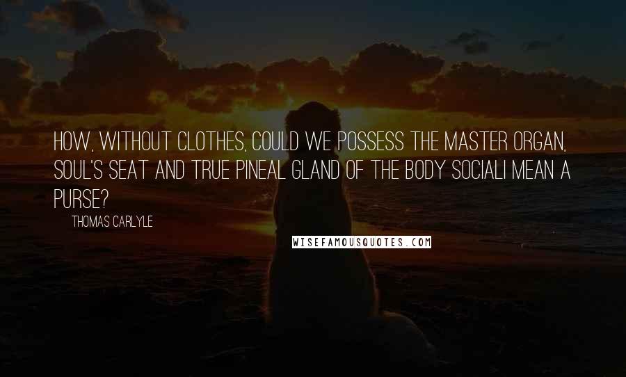 Thomas Carlyle Quotes: How, without clothes, could we possess the master organ, soul's seat and true pineal gland of the body socialI mean a purse?