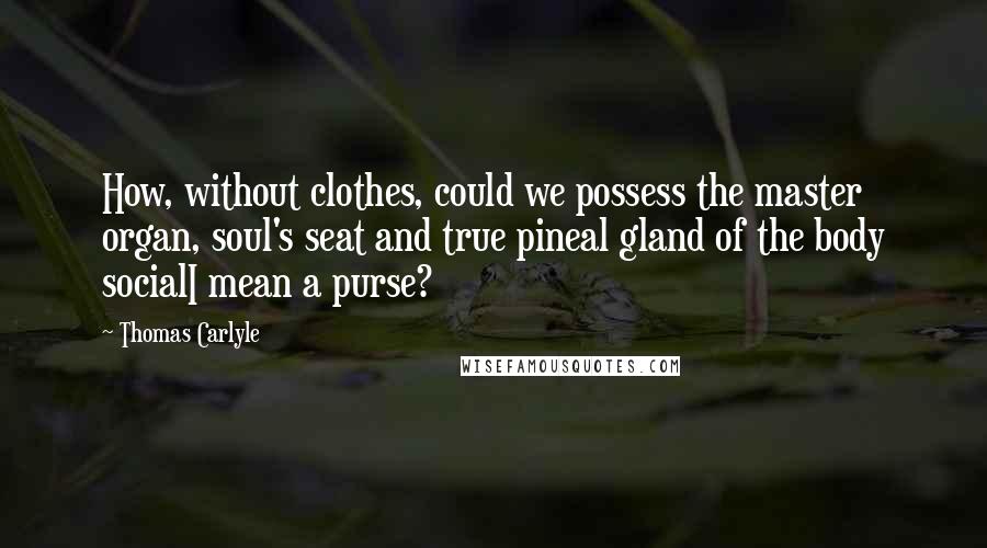 Thomas Carlyle Quotes: How, without clothes, could we possess the master organ, soul's seat and true pineal gland of the body socialI mean a purse?